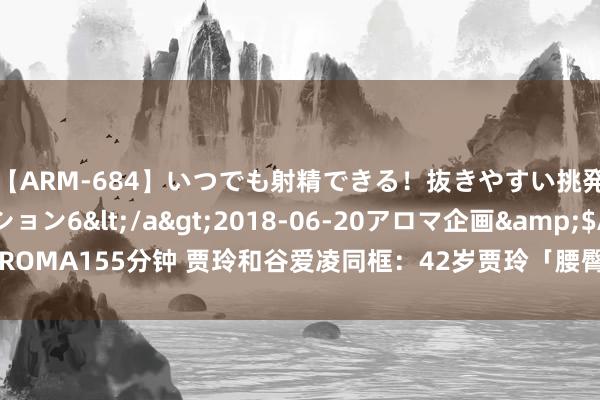 【ARM-684】いつでも射精できる！抜きやすい挑発パンチラコレクション6</a>2018-06-20アロマ企画&$AROMA155分钟 贾玲和谷爱凌同框：42岁贾玲「腰臀比」绝了，年事不是问题啊！