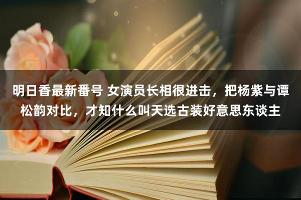 明日香最新番号 女演员长相很进击，把杨紫与谭松韵对比，才知什么叫天选古装好意思东谈主