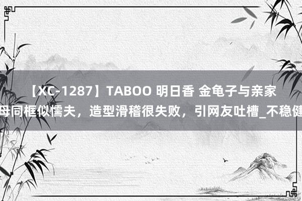 【XC-1287】TABOO 明日香 金龟子与亲家母同框似懦夫，造型滑稽很失败，引网友吐槽_不稳健