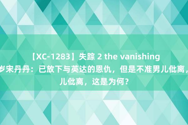 【XC-1283】失踪 2 the vanishing 明日香 63岁宋丹丹：已放下与英达的恩仇，但是不准男儿仳离，这是为何？