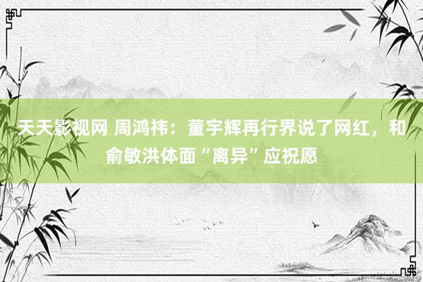 天天影视网 周鸿祎：董宇辉再行界说了网红，和俞敏洪体面“离异”应祝愿