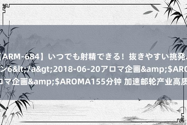 【ARM-684】いつでも射精できる！抜きやすい挑発パンチラコレクション6</a>2018-06-20アロマ企画&$AROMA155分钟 加速邮轮产业高质地发展