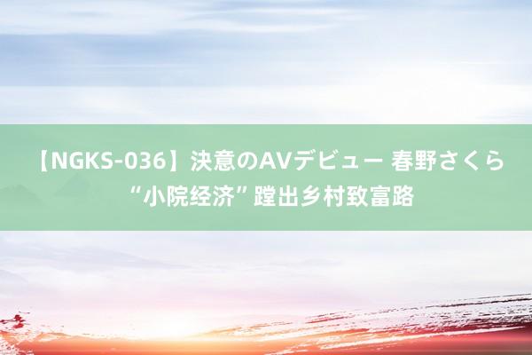 【NGKS-036】決意のAVデビュー 春野さくら “小院经济”蹚出乡村致富路