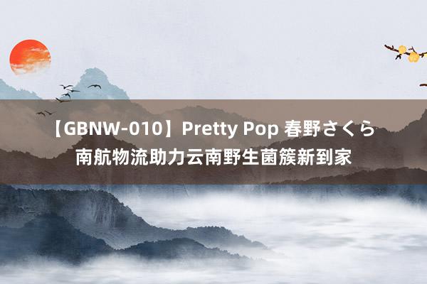 【GBNW-010】Pretty Pop 春野さくら 南航物流助力云南野生菌簇新到家