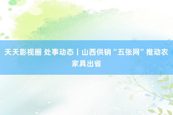 天天影视圈 处事动态丨山西供销“五张网”推动农家具出省