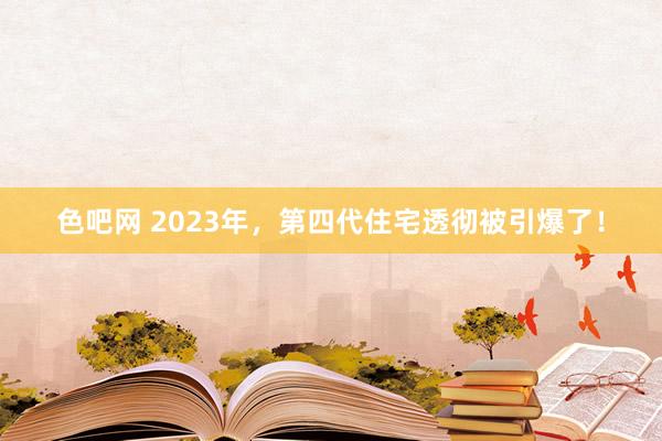 色吧网 2023年，第四代住宅透彻被引爆了！