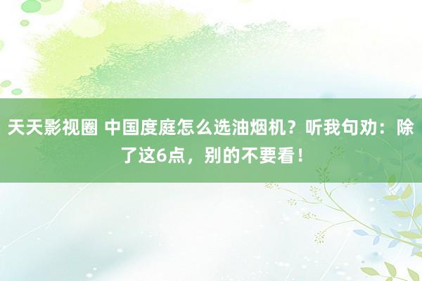 天天影视圈 中国度庭怎么选油烟机？听我句劝：除了这6点，别的不要看！