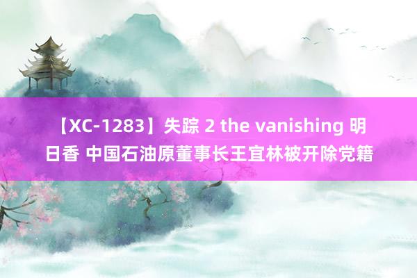 【XC-1283】失踪 2 the vanishing 明日香 中国石油原董事长王宜林被开除党籍