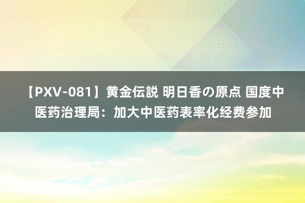 【PXV-081】黄金伝説 明日香の原点 国度中医药治理局：加大中医药表率化经费参加