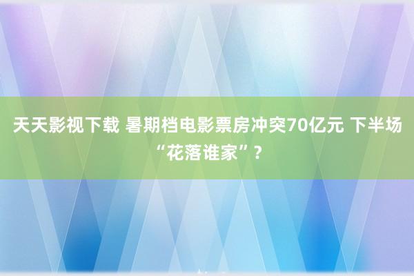 天天影视下载 暑期档电影票房冲突70亿元 下半场“花落谁家”？