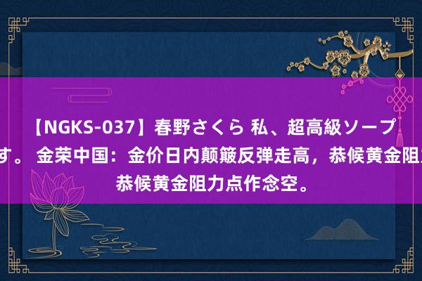 【NGKS-037】春野さくら 私、超高級ソープ嬢になります。 金荣中国：金价日内颠簸反弹走高，恭候黄金阻力点作念空。