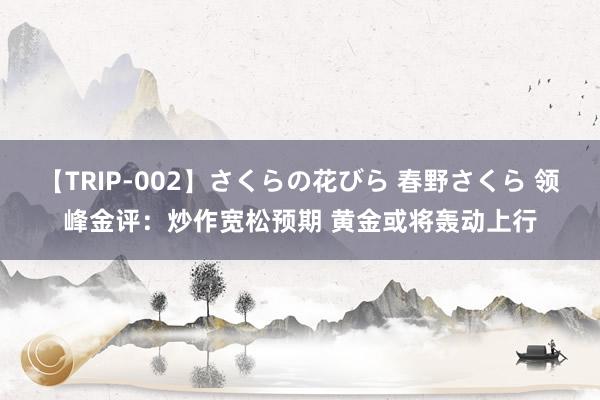 【TRIP-002】さくらの花びら 春野さくら 领峰金评：炒作宽松预期 黄金或将轰动上行