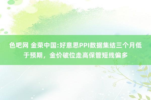 色吧网 金荣中国:好意思PPI数据集结三个月低于预期，金价破位走高保管短线偏多