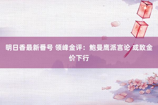 明日香最新番号 领峰金评：鲍曼鹰派言论 或致金价下行