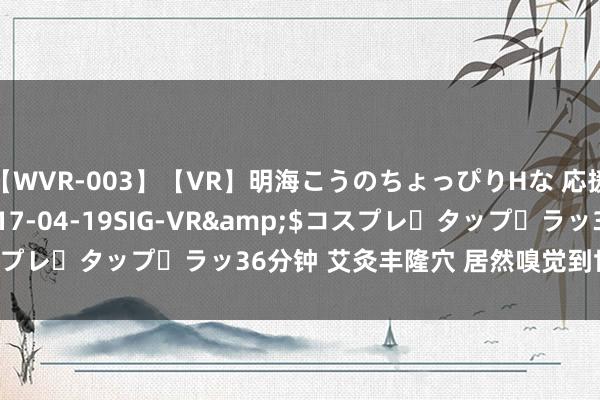 【WVR-003】【VR】明海こうのちょっぴりHな 応援 VR</a>2017-04-19SIG-VR&$コスプレ・タップ・ラッ36分钟 艾灸丰隆穴 居然嗅觉到世界说的吸力了