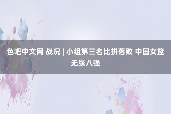 色吧中文网 战况 | 小组第三名比拼落败 中国女篮无缘八强