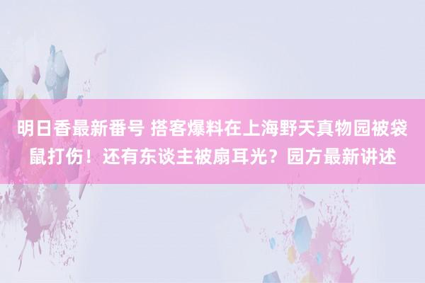 明日香最新番号 搭客爆料在上海野天真物园被袋鼠打伤！还有东谈主被扇耳光？园方最新讲述