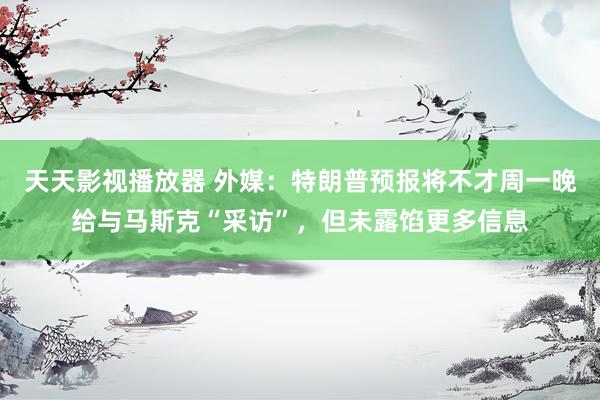 天天影视播放器 外媒：特朗普预报将不才周一晚给与马斯克“采访”，但未露馅更多信息