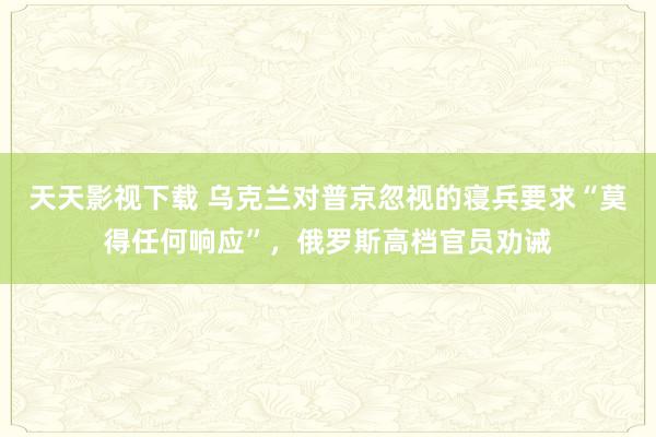 天天影视下载 乌克兰对普京忽视的寝兵要求“莫得任何响应”，俄罗斯高档官员劝诫