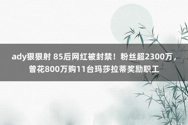 ady狠狠射 85后网红被封禁！粉丝超2300万，曾花800万购11台玛莎拉蒂奖励职工