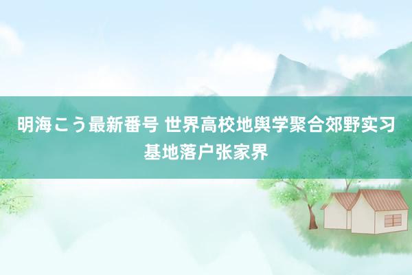 明海こう最新番号 世界高校地舆学聚合郊野实习基地落户张家界