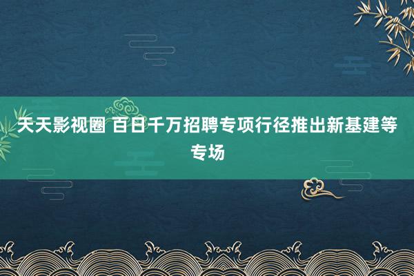 天天影视圈 百日千万招聘专项行径推出新基建等专场