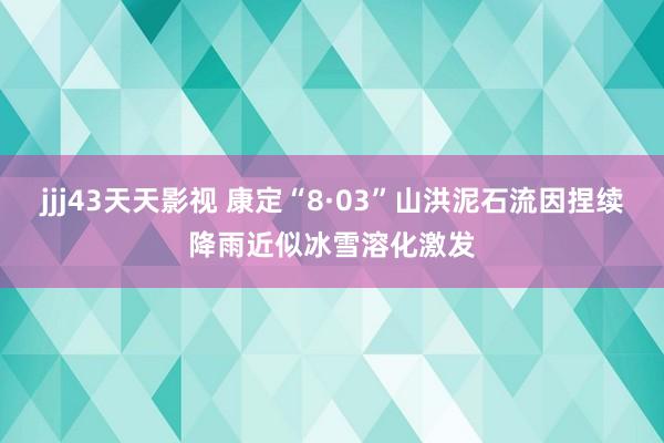 jjj43天天影视 康定“8·03”山洪泥石流因捏续降雨近似冰雪溶化激发