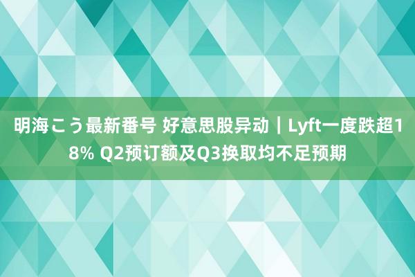 明海こう最新番号 好意思股异动｜Lyft一度跌超18% Q2预订额及Q3换取均不足预期