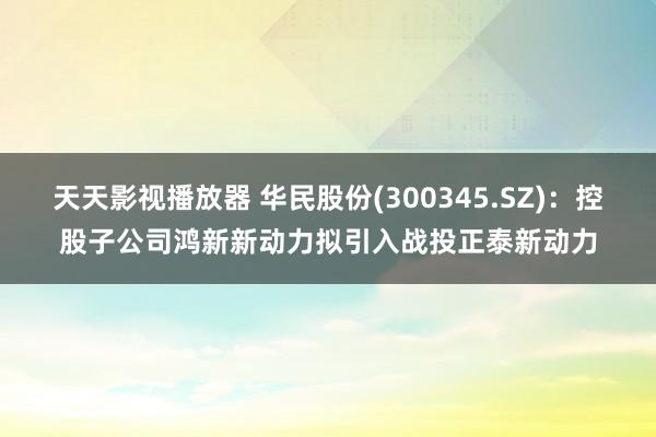 天天影视播放器 华民股份(300345.SZ)：控股子公司鸿新新动力拟引入战投正泰新动力