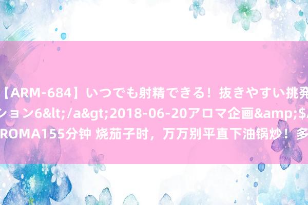 【ARM-684】いつでも射精できる！抜きやすい挑発パンチラコレクション6</a>2018-06-20アロマ企画&$AROMA155分钟 烧茄子时，万万别平直下油锅炒！多加1步，茄子不发黑、不浓重