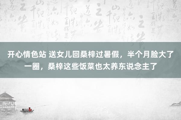 开心情色站 送女儿回桑梓过暑假，半个月脸大了一圈，桑梓这些饭菜也太养东说念主了