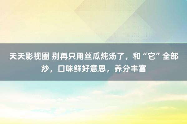 天天影视圈 别再只用丝瓜炖汤了，和“它”全部炒，口味鲜好意思，养分丰富