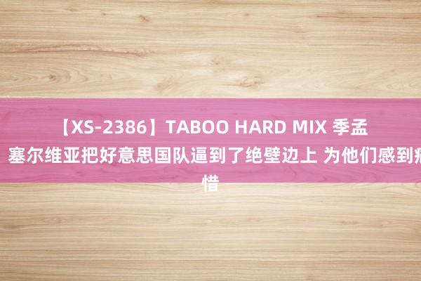 【XS-2386】TABOO HARD MIX 季孟年：塞尔维亚把好意思国队逼到了绝壁边上 为他们感到痛惜