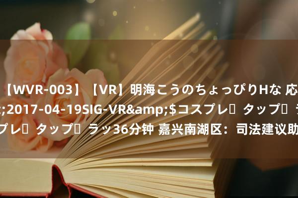 【WVR-003】【VR】明海こうのちょっぴりHな 応援 VR</a>2017-04-19SIG-VR&$コスプレ・タップ・ラッ36分钟 嘉兴南湖区：司法建议助力市集纠纷市集解