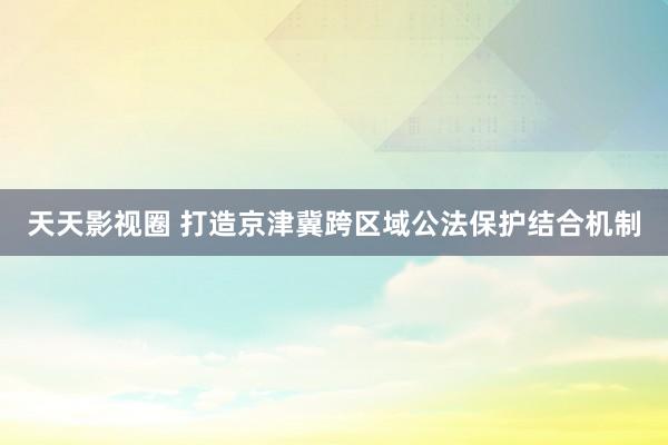 天天影视圈 打造京津冀跨区域公法保护结合机制