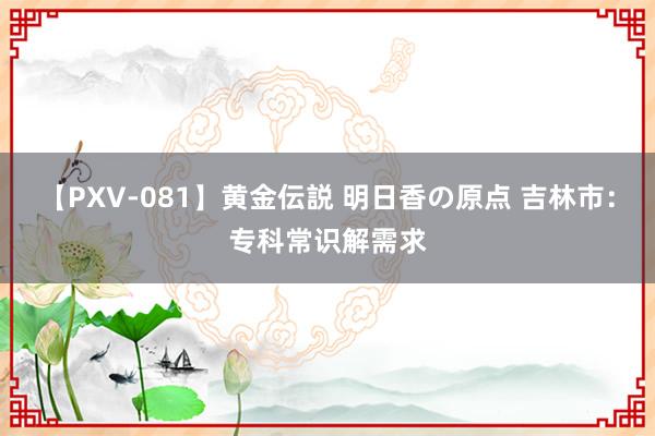 【PXV-081】黄金伝説 明日香の原点 吉林市：专科常识解需求