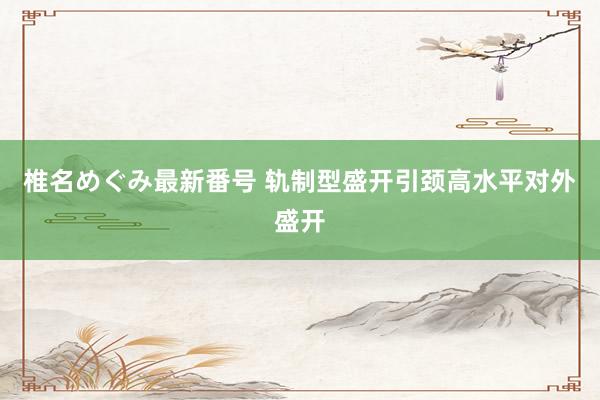 椎名めぐみ最新番号 轨制型盛开引颈高水平对外盛开