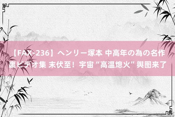 【FAX-236】ヘンリー塚本 中高年の為の名作裏ビデオ集 末伏至！宇宙“高温熄火”舆图来了