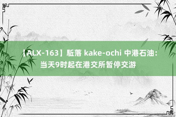 【ALX-163】駈落 kake-ochi 中港石油：当天9时起在港交所暂停交游