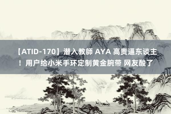 【ATID-170】潜入教師 AYA 高贵逼东谈主！用户给小米手环定制黄金腕带 网友酸了