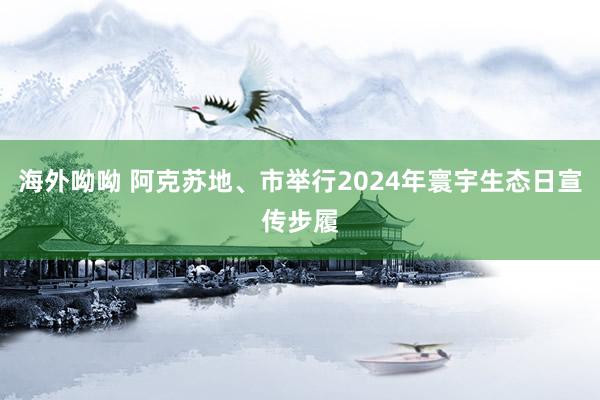 海外呦呦 阿克苏地、市举行2024年寰宇生态日宣传步履