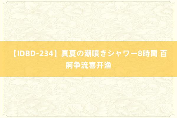 【IDBD-234】真夏の潮噴きシャワー8時間 百舸争流喜开渔