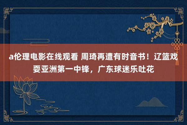 a伦理电影在线观看 周琦再遭有时音书！辽篮戏耍亚洲第一中锋，广东球迷乐吐花