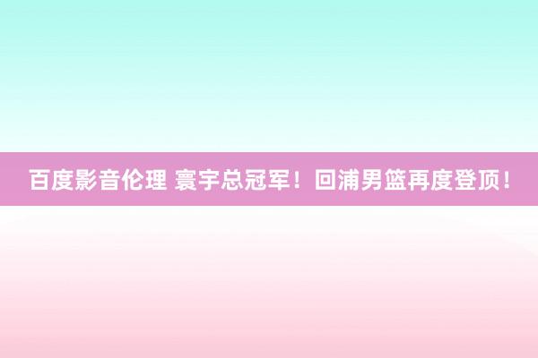 百度影音伦理 寰宇总冠军！回浦男篮再度登顶！