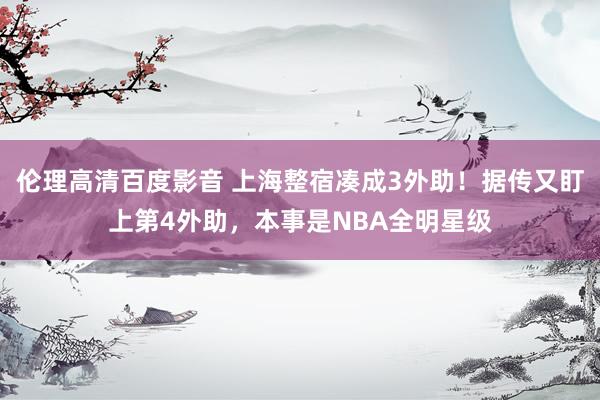 伦理高清百度影音 上海整宿凑成3外助！据传又盯上第4外助，本事是NBA全明星级