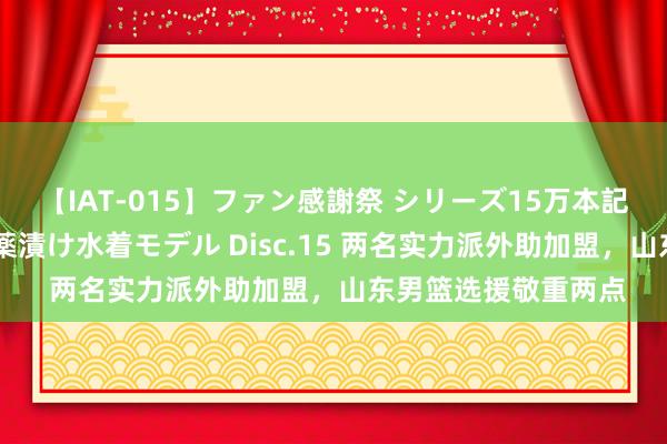 【IAT-015】ファン感謝祭 シリーズ15万本記念 これが噂の痙攣薬漬け水着モデル Disc.15 两名实力派外助加盟，山东男篮选援敬重两点