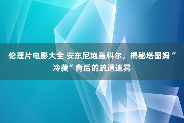 伦理片电影大全 安东尼炮轰科尔，揭秘塔图姆“冷藏”背后的疏通迷雾