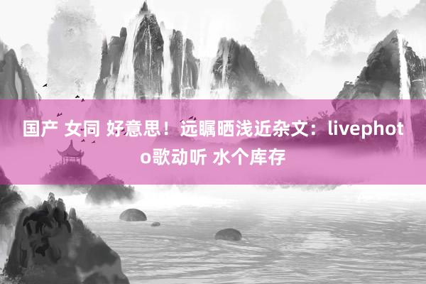 国产 女同 好意思！远瞩晒浅近杂文：livephoto歌动听 水个库存