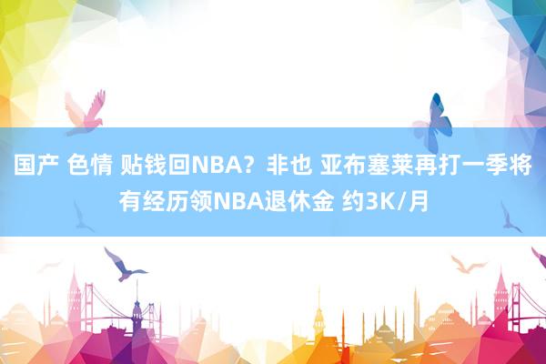 国产 色情 贴钱回NBA？非也 亚布塞莱再打一季将有经历领NBA退休金 约3K/月