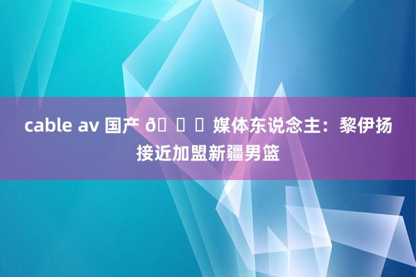 cable av 国产 ?媒体东说念主：黎伊扬接近加盟新疆男篮